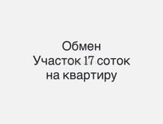 Обменяю участок 17 соток  на квартиру