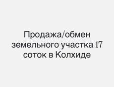 Обмен/продажа участка в Колхиде 17 соток