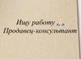 ИЩУ РАБОТУ ПРОДАВЕЦ КОНСУЛЬТАНТ 